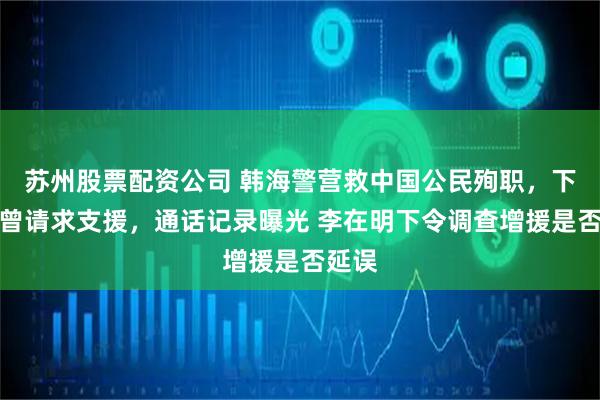 苏州股票配资公司 韩海警营救中国公民殉职，下水前曾请求支援，通话记录曝光 李在明下令调查增援是否延误