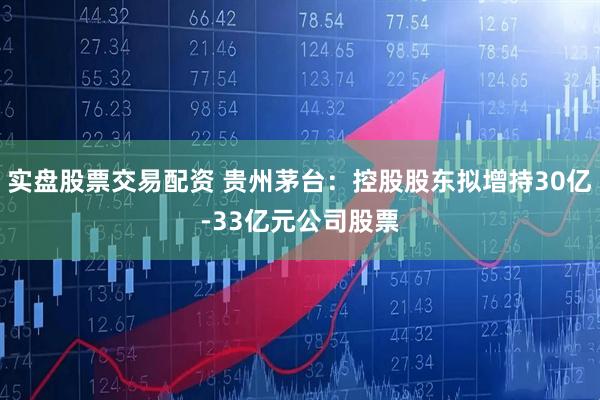 实盘股票交易配资 贵州茅台：控股股东拟增持30亿-33亿元公司股票