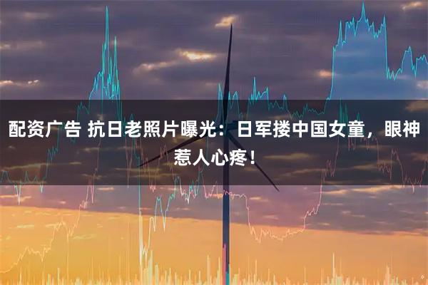 配资广告 抗日老照片曝光：日军搂中国女童，眼神惹人心疼！
