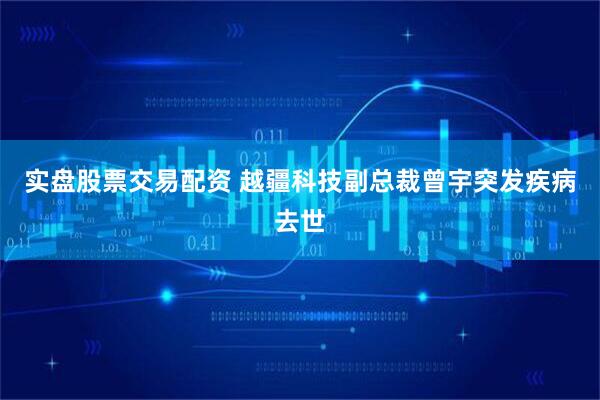 实盘股票交易配资 越疆科技副总裁曾宇突发疾病去世