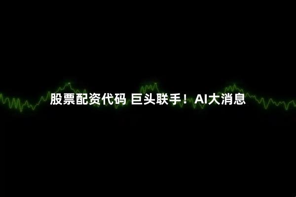 股票配资代码 巨头联手！AI大消息