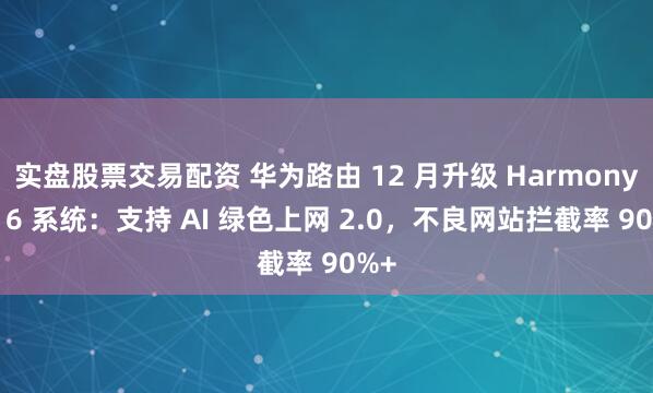 实盘股票交易配资 华为路由 12 月升级 HarmonyOS 6 系统：支持 AI 绿色上网 2.0，不良网站拦截率 90%+
