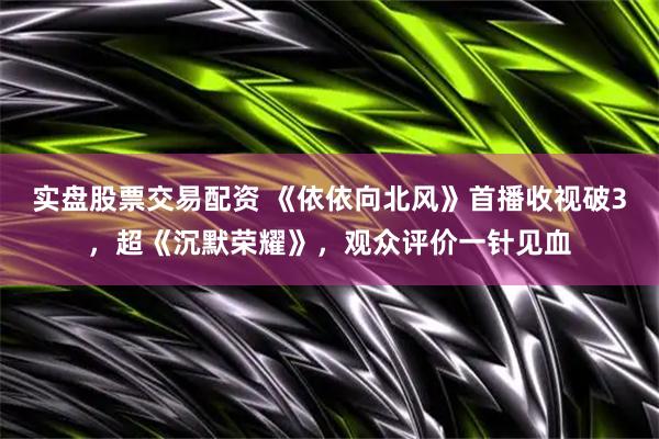 实盘股票交易配资 《依依向北风》首播收视破3，超《沉默荣耀》，观众评价一针见血