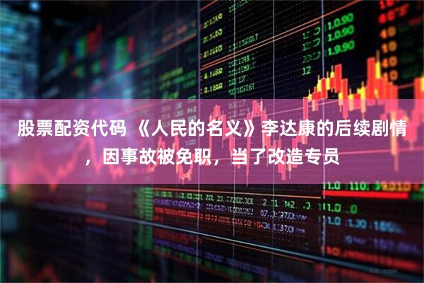 股票配资代码 《人民的名义》李达康的后续剧情，因事故被免职，当了改造专员