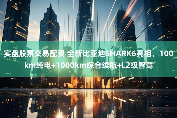实盘股票交易配资 全新比亚迪SHARK6亮相，100km纯电+1000km综合续航+L2级智驾
