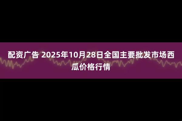 配资广告 2025年10月28日全国主要批发市场西瓜价格行情