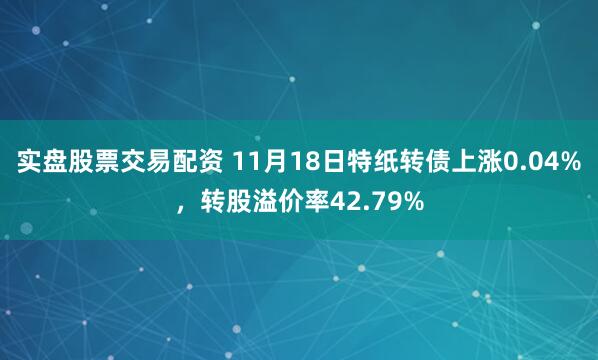 实盘股票交易配资 11月18日特纸转债上涨0.04%，转股溢价率42.79%