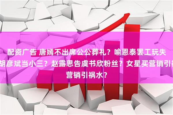 配资广告 唐嫣不出席公公葬礼？喻恩泰罢工玩失踪？胡彦斌当小三？赵露思告虞书欣粉丝？女星买营销引祸水？