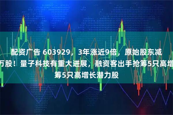 配资广告 603929，3年涨近9倍，原始股东减持超100万股！量子科技有重大进展，融资客出手抢筹5只高增长潜力股