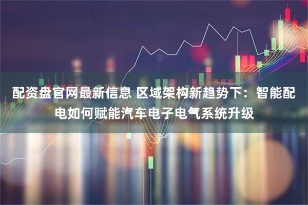 配资盘官网最新信息 区域架构新趋势下：智能配电如何赋能汽车电子电气系统升级