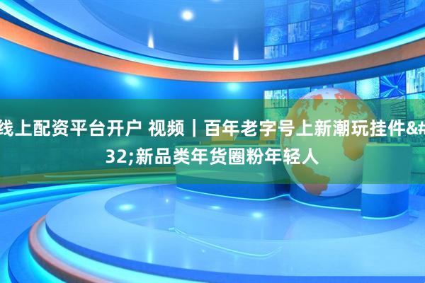 线上配资平台开户 视频｜百年老字号上新潮玩挂件 新品类年货圈粉年轻人