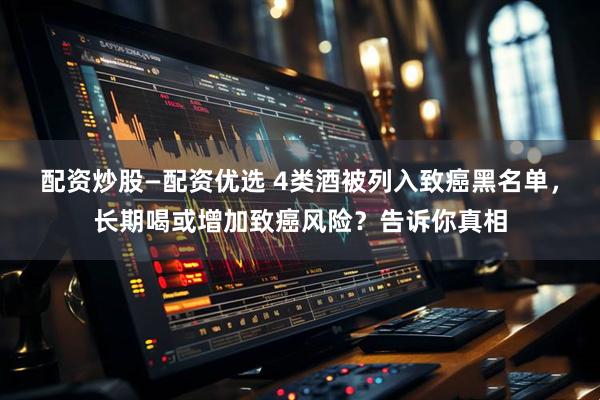配资炒股—配资优选 4类酒被列入致癌黑名单，长期喝或增加致癌风险？告诉你真相