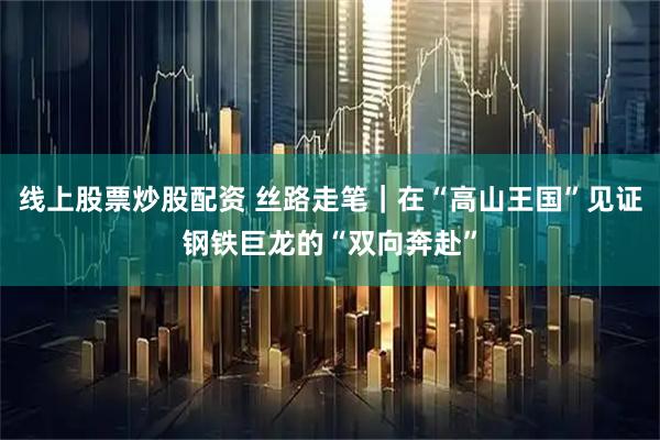 线上股票炒股配资 丝路走笔｜在“高山王国”见证钢铁巨龙的“双向奔赴”