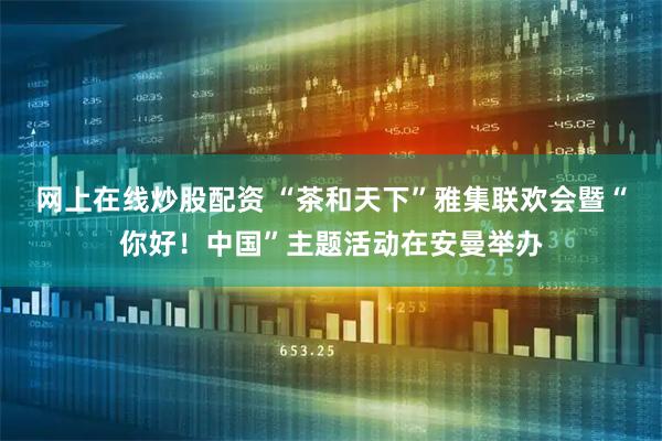 网上在线炒股配资 “茶和天下”雅集联欢会暨“你好！中国”主题活动在安曼举办