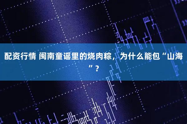 配资行情 闽南童谣里的烧肉粽，为什么能包“山海”？