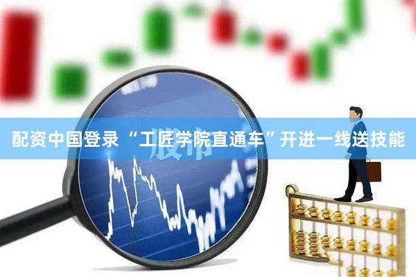 配资中国登录 “工匠学院直通车”开进一线送技能