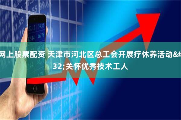 网上股票配资 天津市河北区总工会开展疗休养活动 关怀优秀技术工人