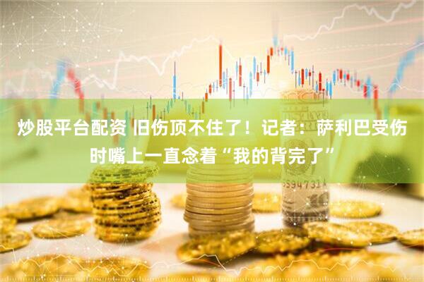 炒股平台配资 旧伤顶不住了！记者：萨利巴受伤时嘴上一直念着“我的背完了”