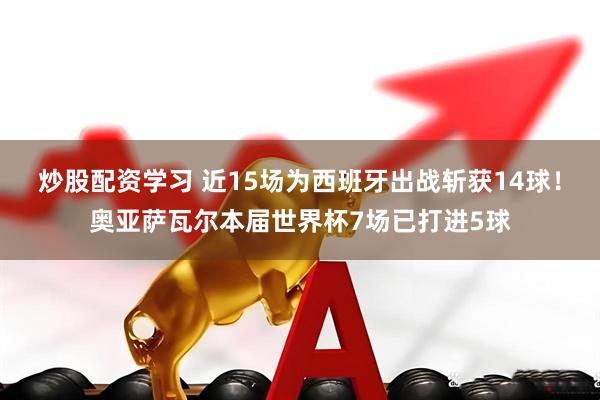 炒股配资学习 近15场为西班牙出战斩获14球！奥亚萨瓦尔本届世界杯7场已打进5球