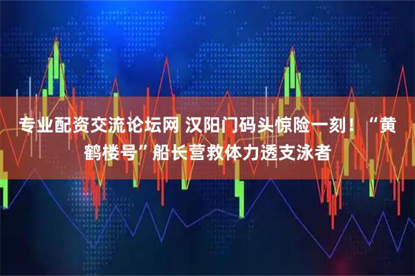 专业配资交流论坛网 汉阳门码头惊险一刻！“黄鹤楼号”船长营救体力透支泳者
