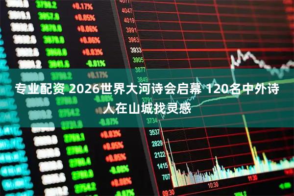 专业配资 2026世界大河诗会启幕 120名中外诗人在山城找灵感